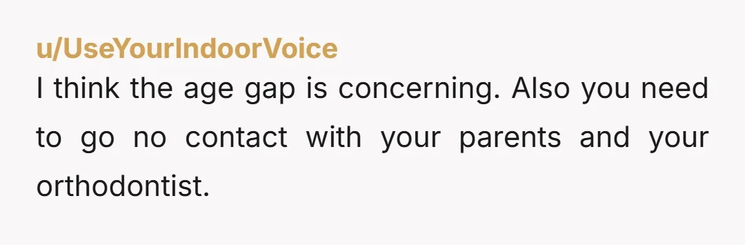 u/UseYourIndoorVoice I think the age gap is concerning. Also you need to go no contact with your parents and your orthodontist.