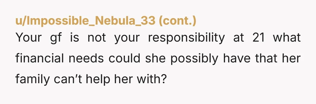 u/MickyBailey Girlfriend is a gold digger!!!! No way should she be asking you for money and it’s none of her business what you do for your sister. If you give...