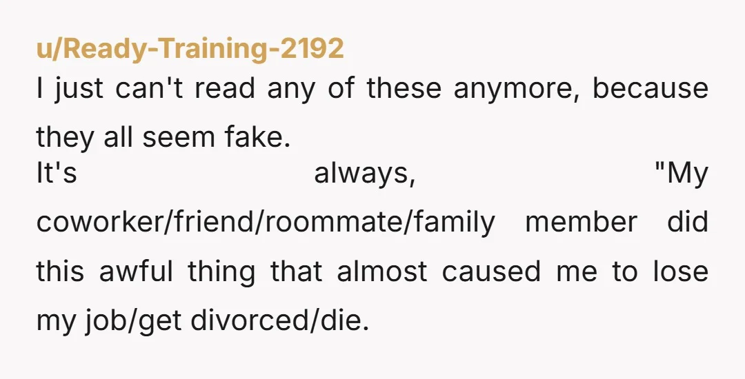 u/Ready-Training-2192 I just can't read any of these anymore, because they all seem fake. It's always, "My coworker/friend/roommate/family member did this awful thing that almost caused me to lose my...