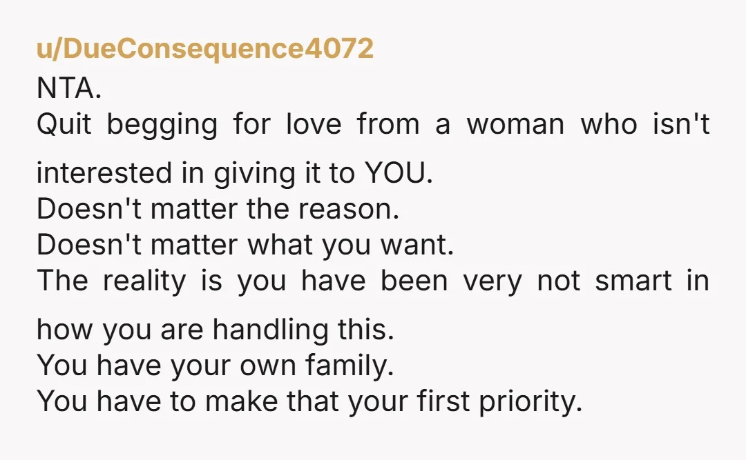 u/DueConsequence4072 NTA. Quit begging for love from a woman who isn't interested in giving it to YOU. Doesn't matter the reason. Doesn't matter what you want. The reality is you...