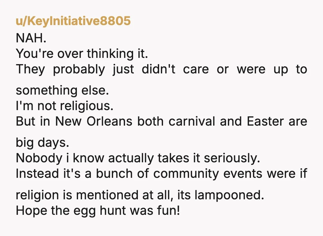 u/KeyInitiative8805 NAH. You're over thinking it. They probably just didn't care or were up to something else. I'm not religious. But in New Orleans both carnival and Easter are big...