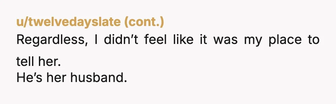 u/BoudiccasJustice NTA. I’m sorry, but you have to tell her. Not just because anyone in her shoes would want to know and deserves to know. But also, because you are...
