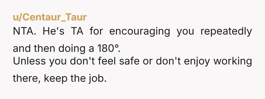 u/Centaur_Taur
NTA.  He's TA for encouraging you repeatedly and then doing a 180°.
Unless you don't feel safe or don't enjoy working there, keep the job. 