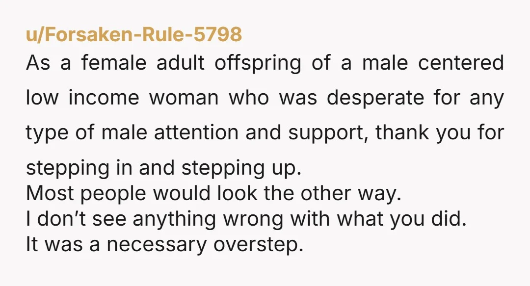 u/Forsaken-Rule-5798 As a female adult offspring of a male centered low income woman who was desperate for any type of male attention and support, thank you for stepping in and...
