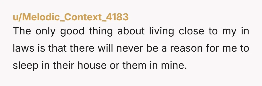 u/Melodic_Context_4183 The only good thing about living close to my in laws is that there will never be a reason for me to sleep in their house or them in...