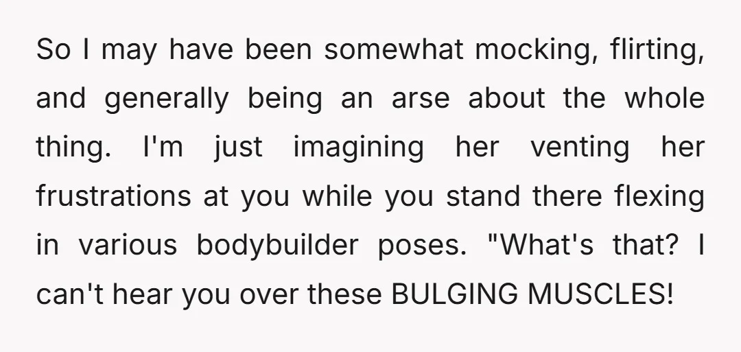 So I may have been somewhat mocking, flirting, and generally being an arse about the whole thing. I'm just imagining her venting her frustrations at you while you stand there...