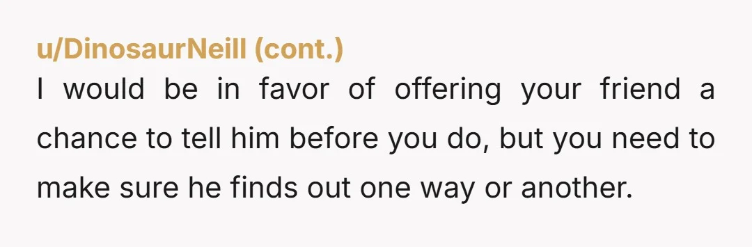 u/mindgame_26 Tell him. She isn't your friend. You might be hers, but she isn't yours. Friends don't put friends in situations like this. He will eventually find out. Can you...