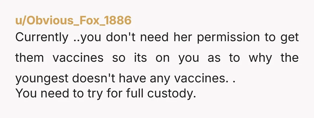 u/Dismal_Ad_1839 You're the father. Put the youngest kid in the car, drive them to the doctor's office/health department clinic, and have them vaccinated. There's no "oh she won't do it...