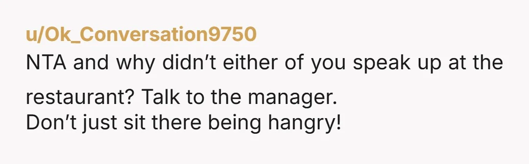 u/Ok_Conversation9750
NTA and why didn’t either of you speak up at the restaurant? Talk to the manager.
Don’t just sit there being hangry!