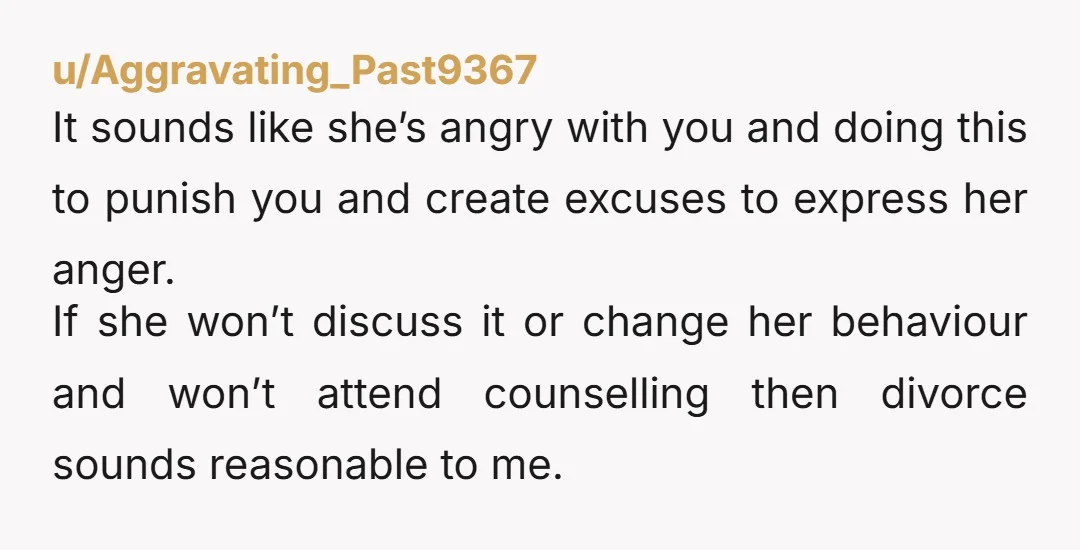 u/Aggravating_Past9367 It sounds like she’s angry with you and doing this to punish you and create excuses to express her anger. If she won’t discuss it or change her behaviour...