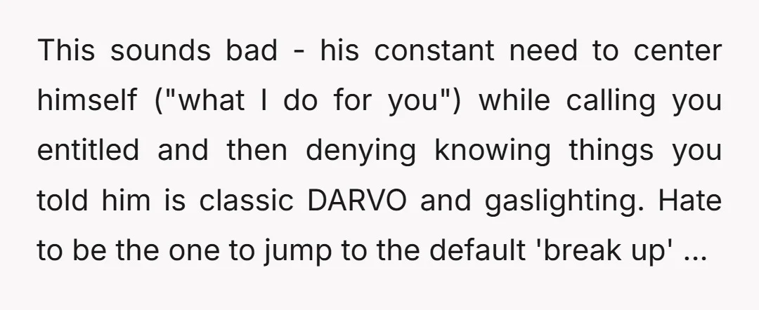 This sounds bad - his constant need to center himself ("what I do for you") while calling you entitled and then denying knowing things you told him is classic DARVO...