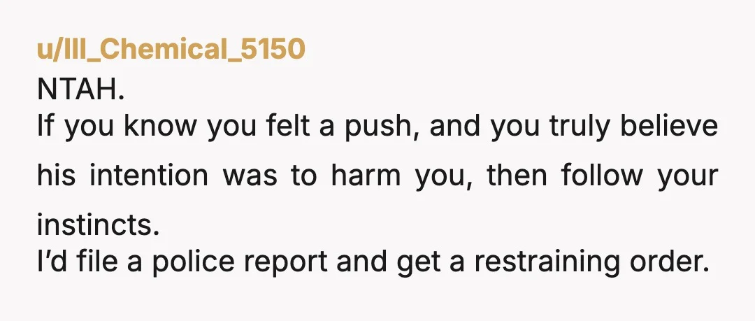 u/295Phoenix NTA You remember the shove, you remember his expression when you initially looked back. Divorce and make a report with the police, they might not do anything but at...
