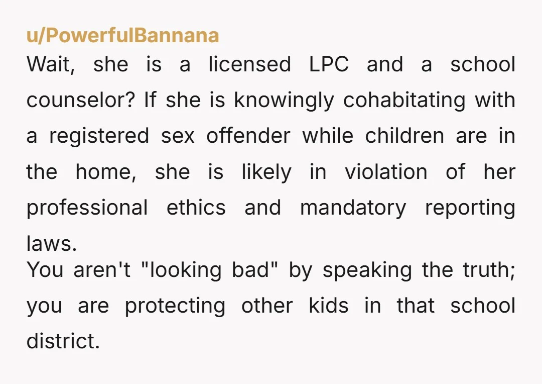 u/PowerfulBannana Wait, she is a licensed LPC and a school counselor? If she is knowingly cohabitating with a registered sex offender while children are in the home, she is likely...