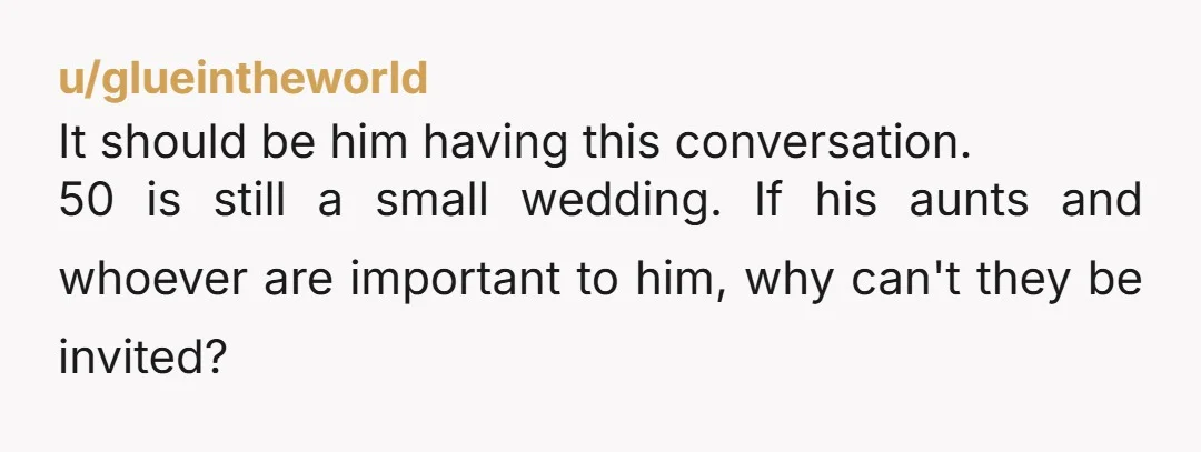u/glueintheworld It should be him having this conversation. 50 is still a small wedding. If his aunts and whoever are important to him, why can't they be invited? When we...