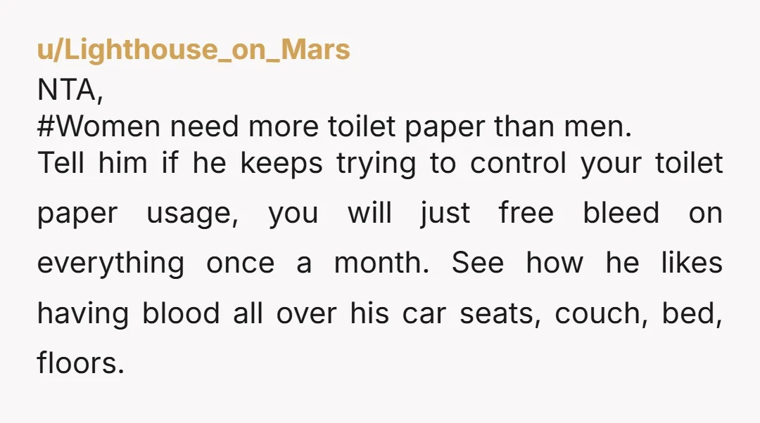u/Lighthouse_on_Mars NTA, #Women need more toilet paper than men. Tell him if he keeps trying to control your toilet paper usage, you will just free bleed on everything once a...