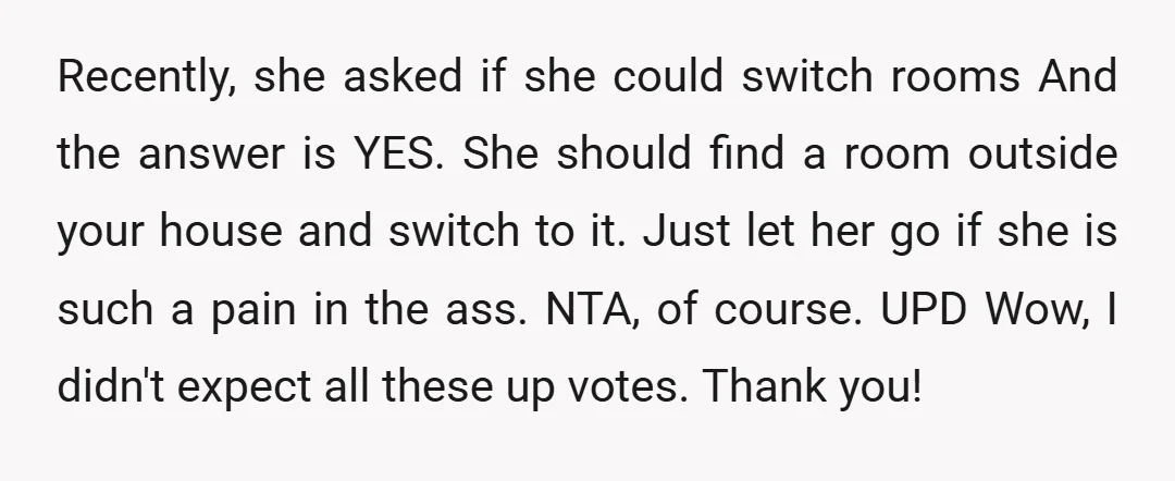 Recently, she asked if she could switch rooms And the answer is YES. She should find a room outside your house and switch to it.  Just let her go if...