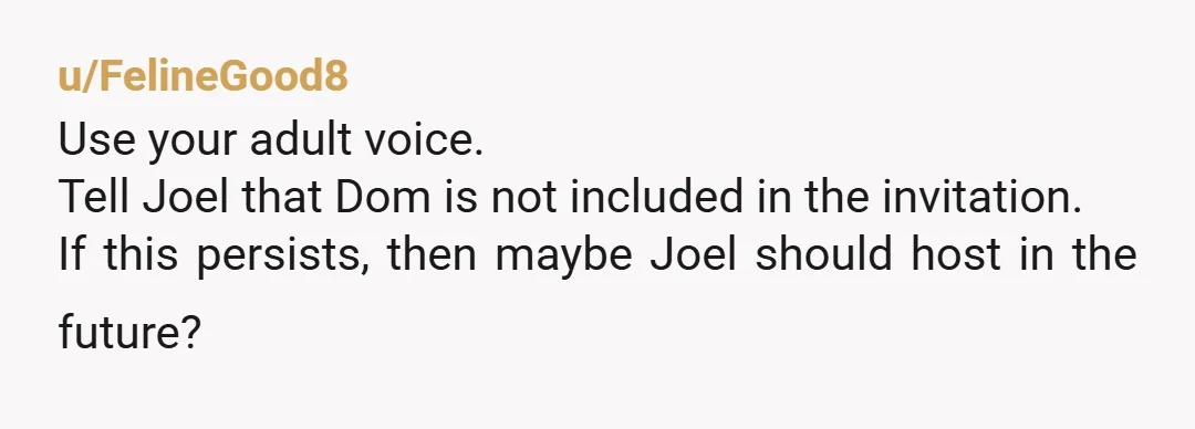 u/FelineGood8 Use your adult voice. Tell Joel that Dom is not included in the invitation. If this persists, then maybe Joel should host in the future?