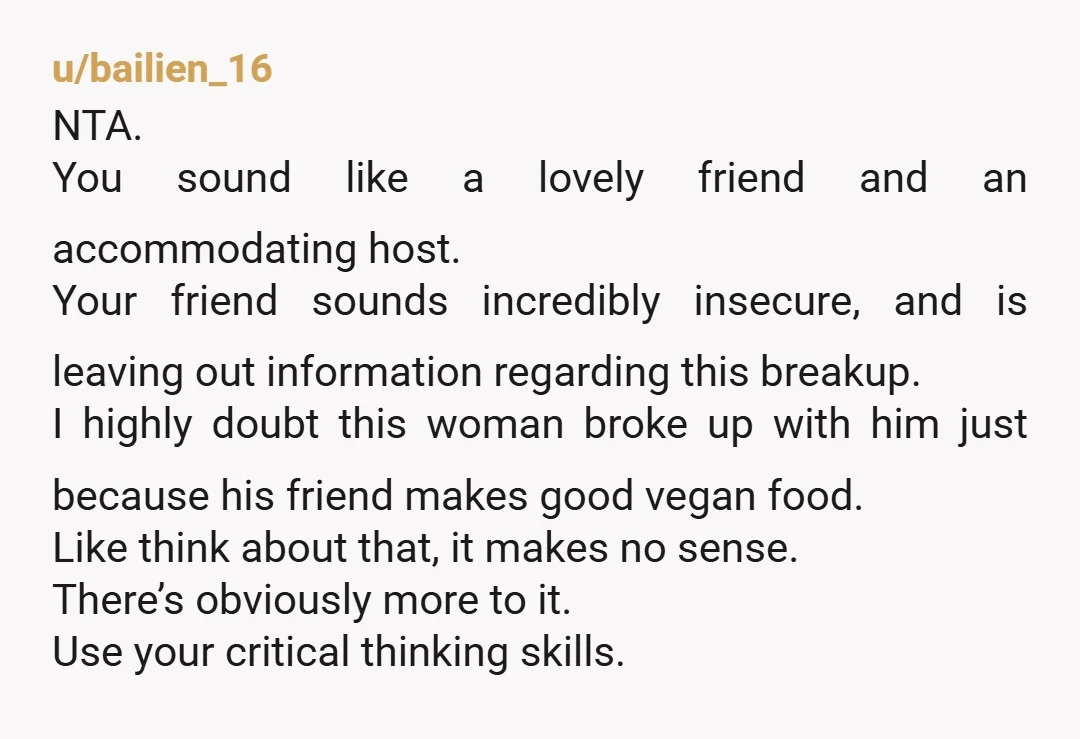 u/CrankyWife
NTA.
If your friend doesn't want to go through the effort of accommodating a vegan's dietary restrictions, he shouldn't date a vegan.