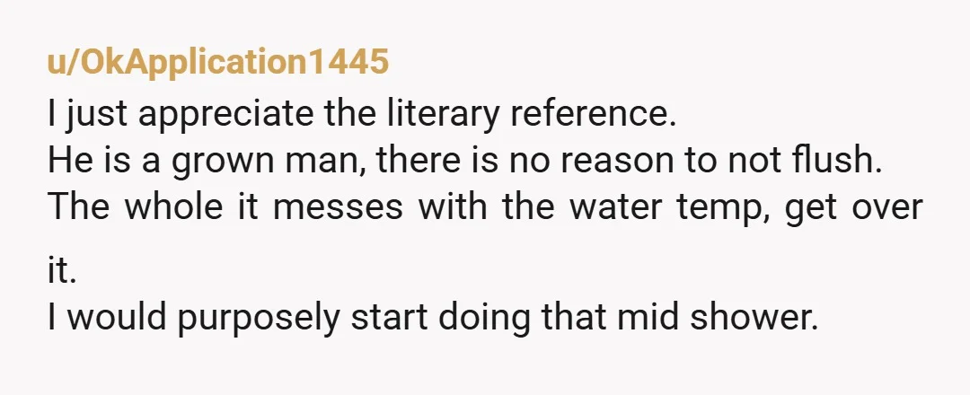 u/OkApplication1445 I just appreciate the literary reference. He is a grown man, there is no reason to not flush. The whole it messes with the water temp, get over it....