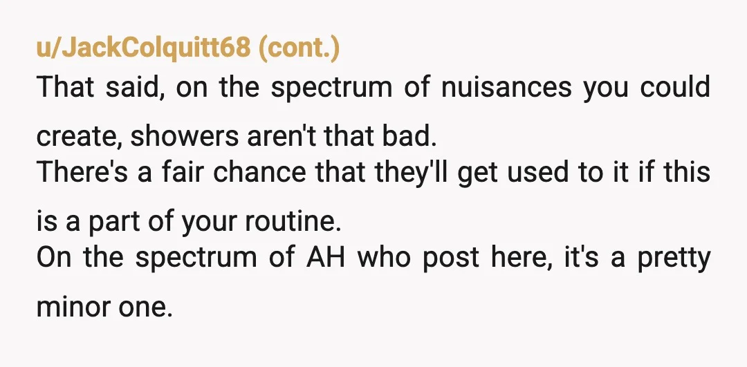 u/LTP_USA NTA. You're not making excessive noise, just normal people, living noise. They knew about the noise of the bathroom before you moved in, so if it was \that much\...