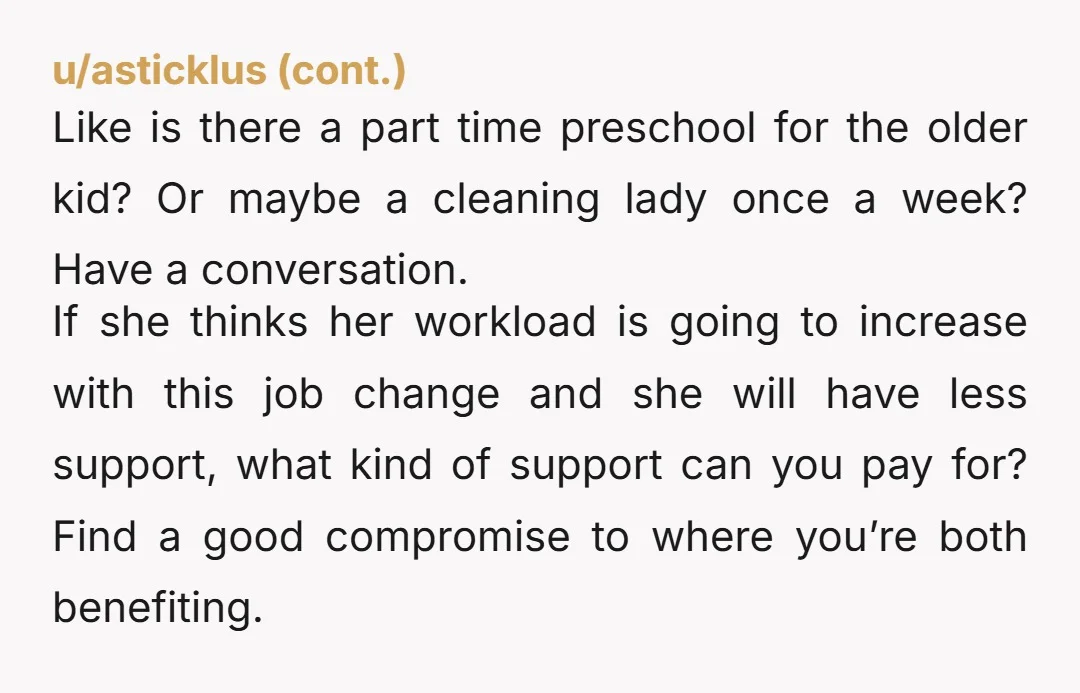 u/Medium_Importance_75 You guys should go to marriage counseling. Her comment is kind of a hint that she is getting resentful. I get why you want the job, but your wife is...