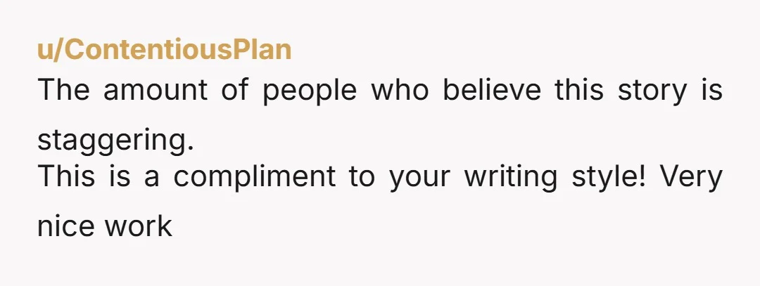 u/ContentiousPlan The amount of people who believe this story is staggering. This is a compliment to your writing style! Very nice work