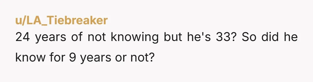 u/LA_Tiebreaker
24 years of not knowing but he's 33? So did he know for 9 years or not?