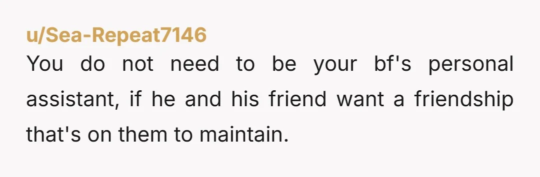u/Sea-Repeat7146 You do not need to be your bf's personal assistant, if he and his friend want a friendship that's on them to maintain. If it were me I'd say...