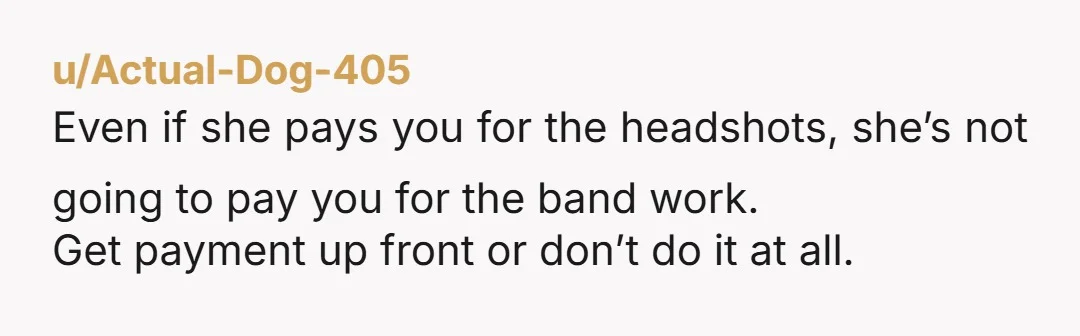 u/Actual-Dog-405 Even if she pays you for the headshots, she’s not going to pay you for the band work. Get payment up front or don’t do it at all.