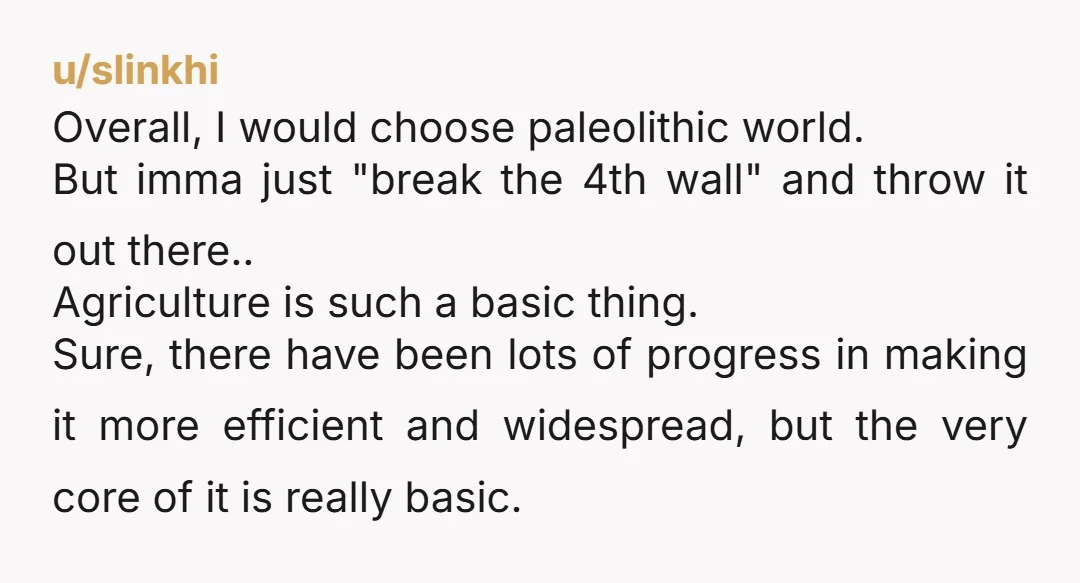 u/slinkhi Overall, I would choose paleolithic world. But imma just "break the 4th wall" and throw it out there.. Agriculture is such a basic thing. Sure, there have been lots...