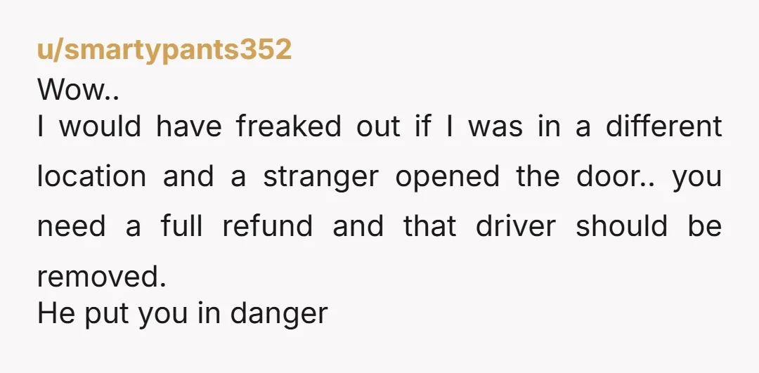 u/smartypants352 Wow.. I would have freaked out if I was in a different location and a stranger opened the door.. you need a full refund and that driver should be...