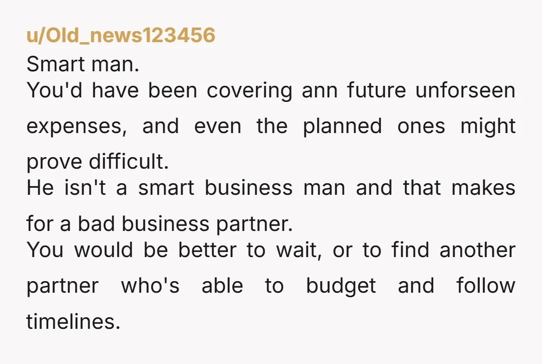 u/Old_news123456 Smart man. You'd have been covering ann future unforseen expenses, and even the planned ones might prove difficult. He isn't a smart business man and that makes for a...