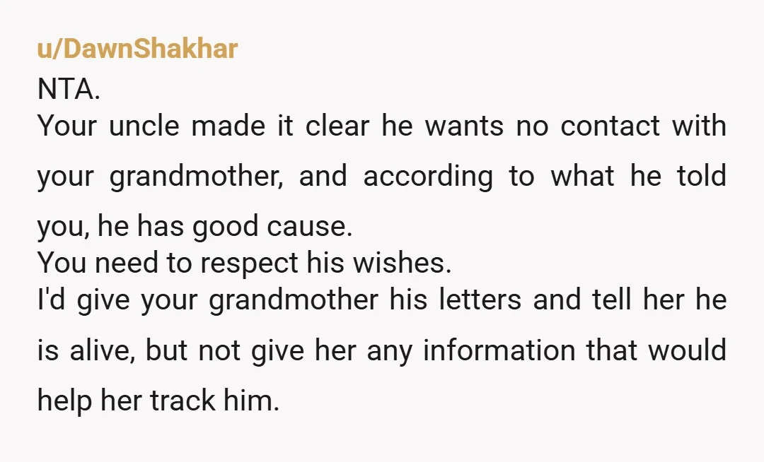 u/DawnShakhar NTA. Your uncle made it clear he wants no contact with your grandmother, and according to what he told you, he has good cause. You need to respect his...