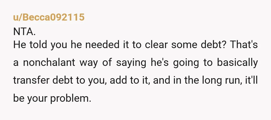 u/Becca092115 NTA. He told you he needed it to clear some debt? That's a nonchalant way of saying he's going to basically transfer debt to you, add to it, and...