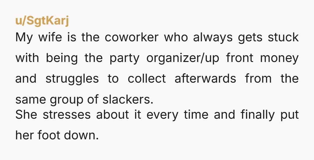 u/SgtKarj My wife is the coworker who always gets stuck with being the party organizer/up front money and struggles to collect afterwards from the same group of slackers. She stresses...