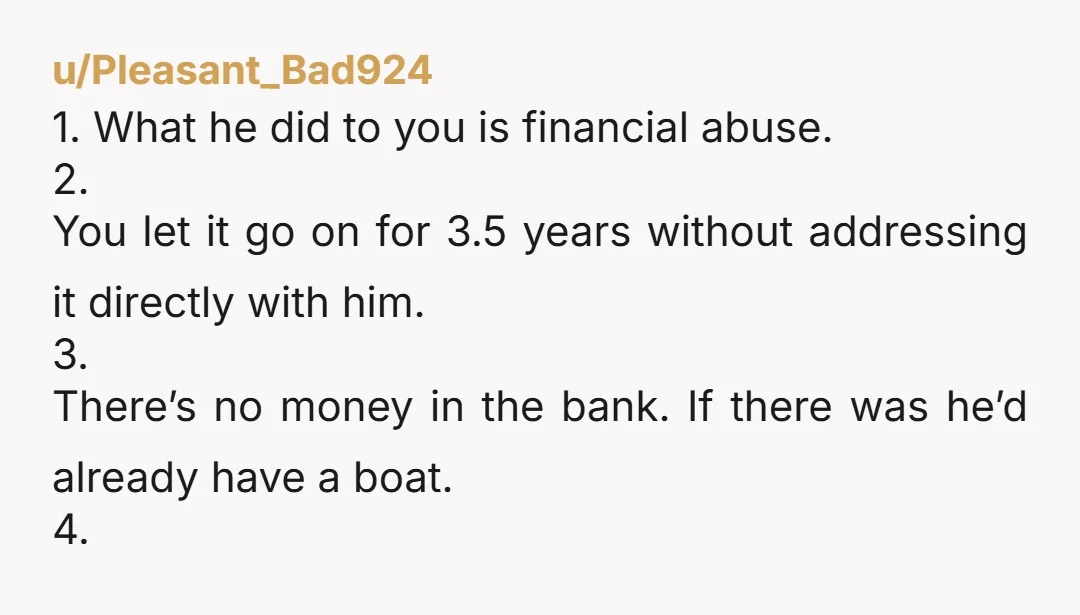 u/Pleasant_Bad924 1. What he did to you is financial abuse. 2. You let it go on for 3.5 years without addressing it directly with him. 3. There’s no money in...