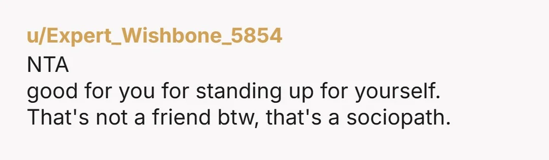 u/Expert_Wishbone_5854
NTA
good for you for standing up for yourself.
That's not a friend btw, that's a sociopath.