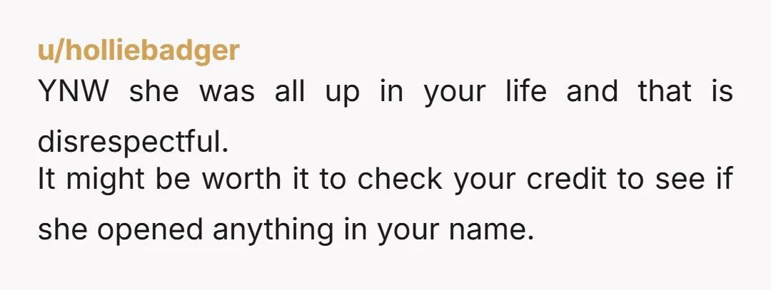 u/holliebadger YNW she was all up in your life and that is disrespectful. It might be worth it to check your credit to see if she opened anything in your...