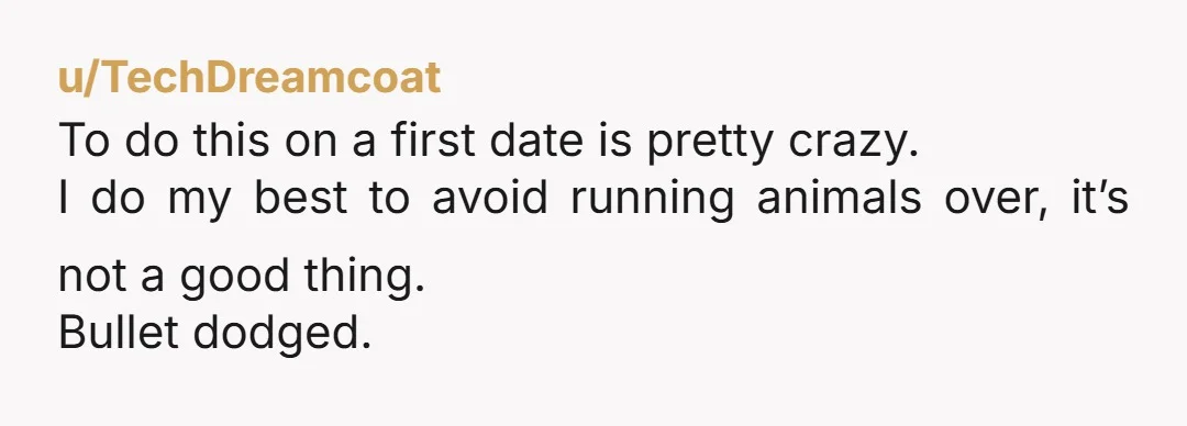 u/TechDreamcoat
To do this on a first date is pretty crazy.
I do my best to avoid running animals over, it’s not a good thing.
Bullet dodged. 