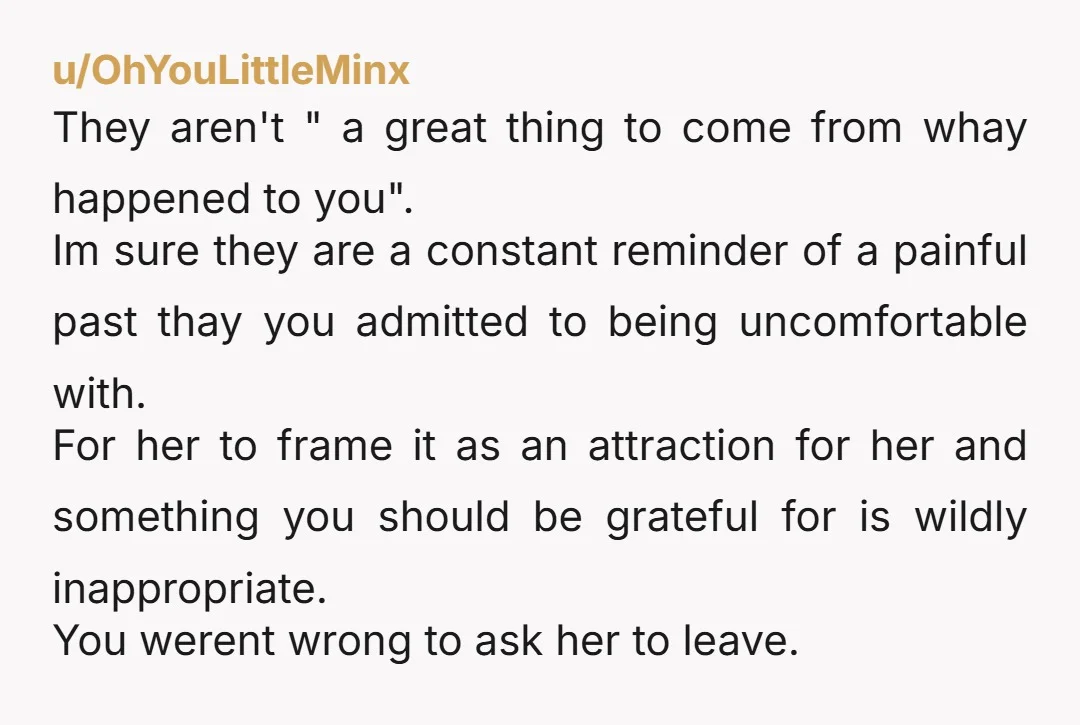 u/OhYouLittleMinx They aren't " a great thing to come from whay happened to you". Im sure they are a constant reminder of a painful past thay you admitted to being...