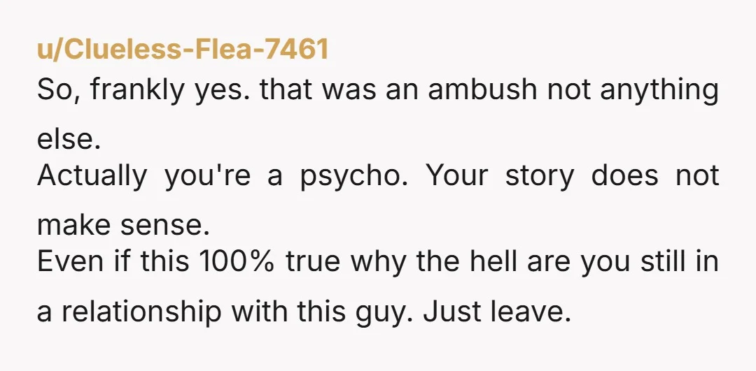 u/Clueless-Flea-7461 So, frankly yes. that was an ambush not anything else. Actually you're a psycho. Your story does not make sense. Even if this 100% true why the hell are...
