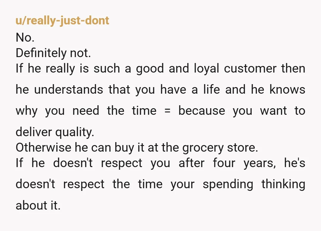 u/WholeAd2742
NTA
Regular customer is one thing, but last minute special order with zero lead time or heads up is unreasonable
He's being an AH
