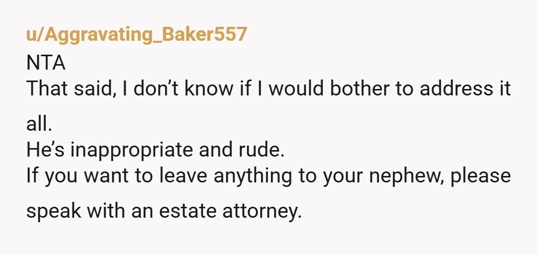 u/Aggravating_Baker557 NTA That said, I don’t know if I would bother to address it all. He’s inappropriate and rude. If you want to leave anything to your nephew, please speak...