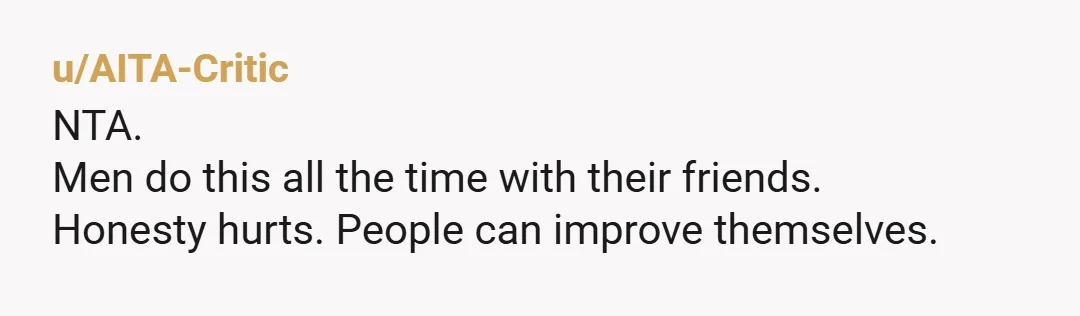 u/perderla YTA in a good way i woulda said this to a male friend in a heartbeat. if he's constantly complaining about being lonely, all the hot girls don't like...