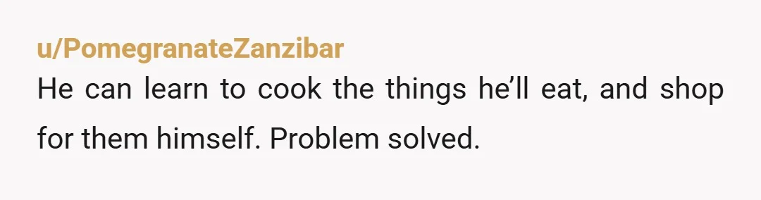 u/PomegranateZanzibar
He can learn to cook the things he’ll eat, and shop for them himself. Problem solved.