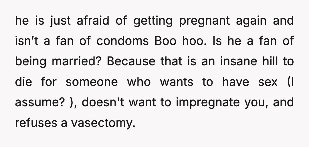 u/JoyfulSong246 Don’t try to pressure him into sex or a vasectomy. Neither is ok. You have set out your requests, rules, whatever about your own body - no more birth...