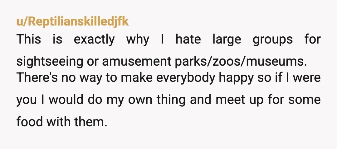u/Reptilianskilledjfk This is exactly why I hate large groups for sightseeing or amusement parks/zoos/museums. There's no way to make everybody happy so if I were you I would do my...