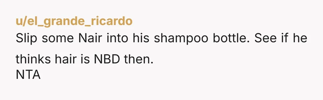 u/el_grande_ricardo
Slip some Nair into his shampoo bottle. See if he thinks hair is NBD then.
NTA