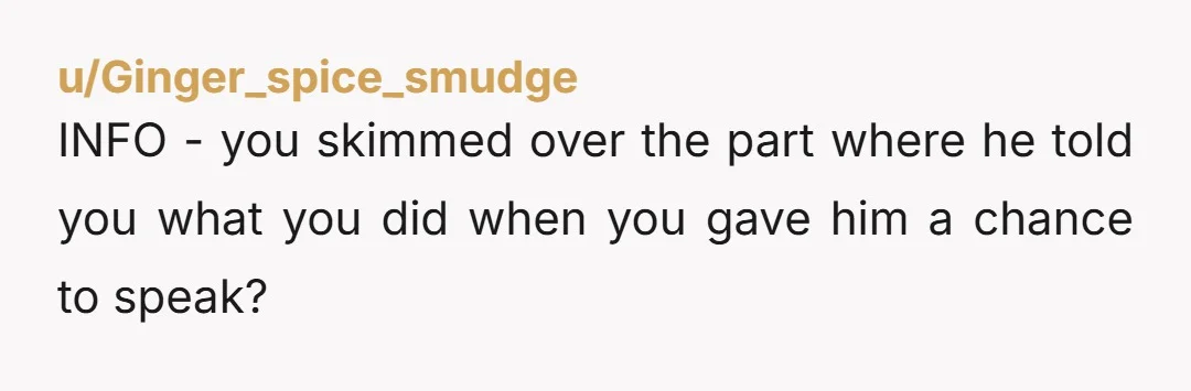 u/Ginger_spice_smudge
INFO - you skimmed over the part where he told you what you did when you gave him a chance to speak?