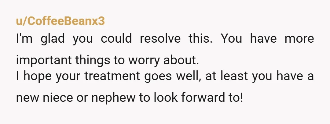 u/CoffeeBeanx3 I'm glad you could resolve this. You have more important things to worry about. I hope your treatment goes well, at least you have a new niece or nephew...